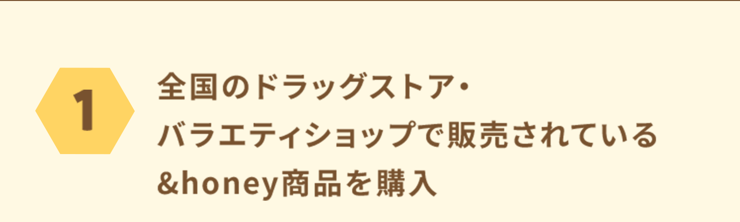 応募方法 1：全国のドラッグストア、バラエティショップで販売されている「＆honey」製品を購入します。