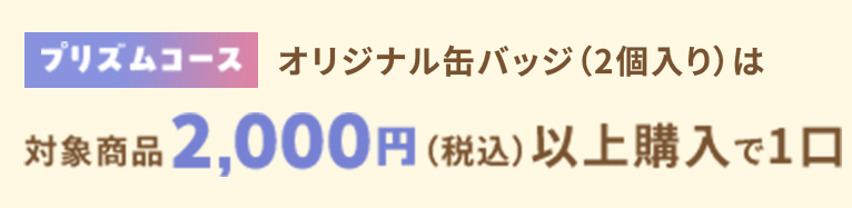 「プリズムコース」オリジナル缶バッジ(全10種よりランダム2個入り)対象製品2,000円(税込)以上購入で1口